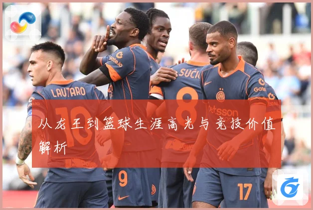从龙王到篮球生涯高光与竞技价值解析