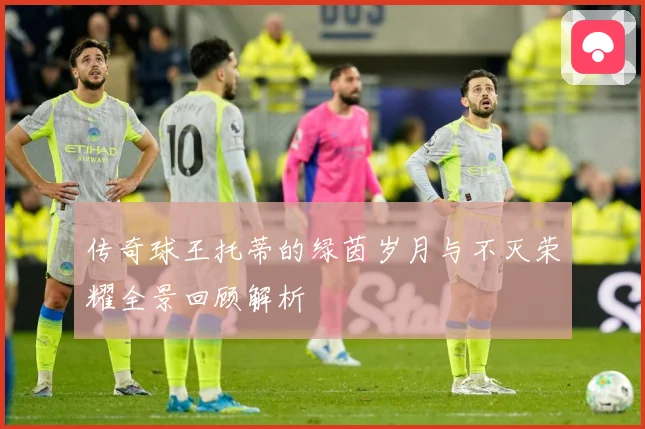 传奇球王托蒂的绿茵岁月与不灭荣耀全景回顾解析