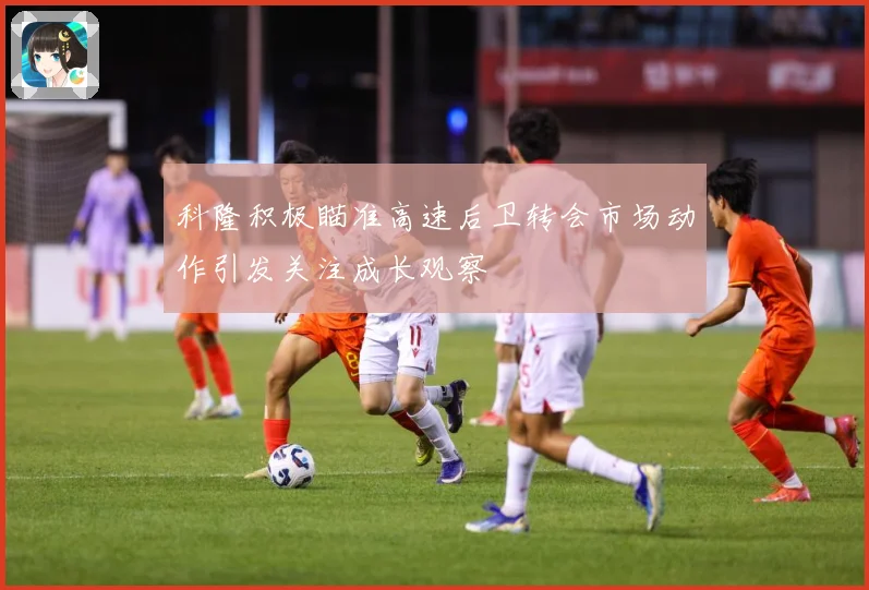 科隆积极瞄准高速后卫转会市场动作引发关注成长观察