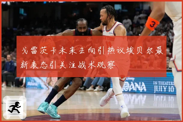 戈雷茨卡未来去向引热议埃贝尔最新表态引关注战术观察