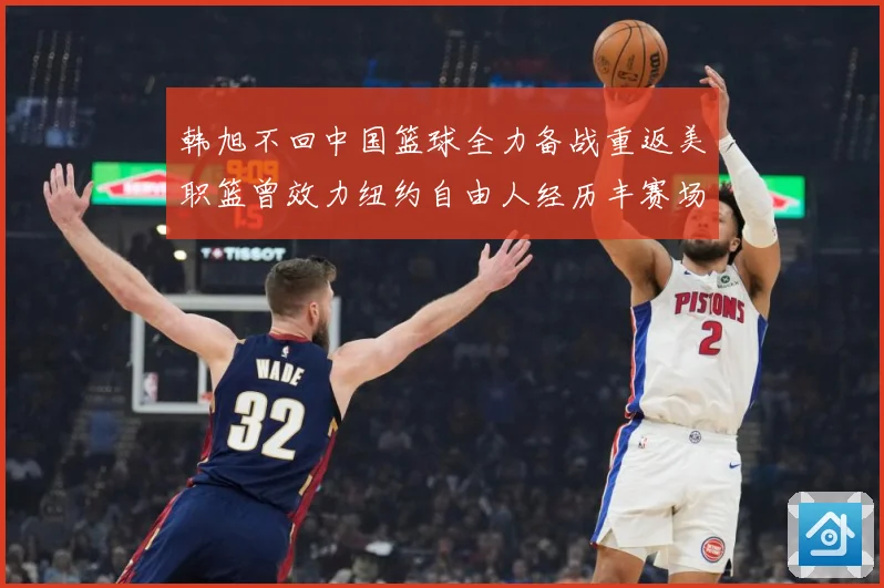 韩旭不回中国篮球全力备战重返美职篮曾效力纽约自由人经历丰赛场复盘