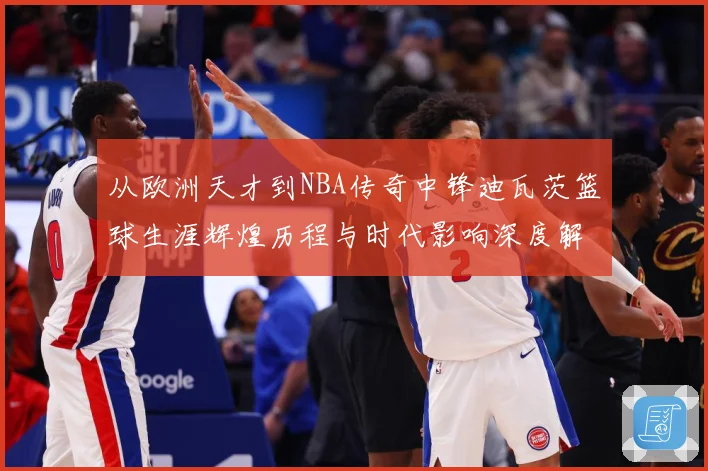 从欧洲天才到NBA传奇中锋迪瓦茨篮球生涯辉煌历程与时代影响深度解析