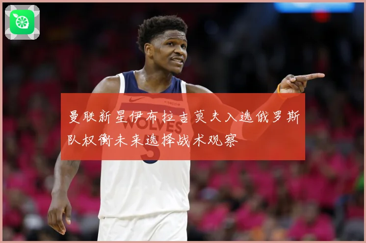 曼联新星伊布拉吉莫夫入选俄罗斯队权衡未来选择战术观察