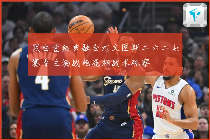 黑白金经典融合尤文图斯二六二七赛季主场战袍亮相战术观察