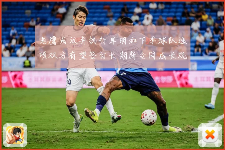 老鹰或放弃执行库明加下季球队选项双方有望签订长期新合同成长观察