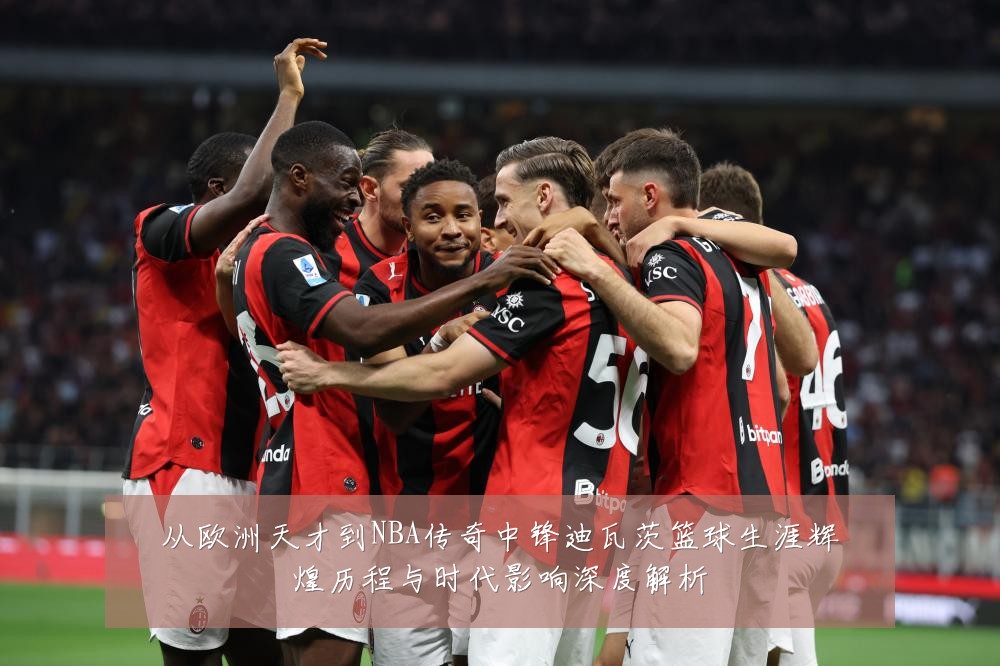 从欧洲天才到NBA传奇中锋迪瓦茨篮球生涯辉煌历程与时代影响深度解析