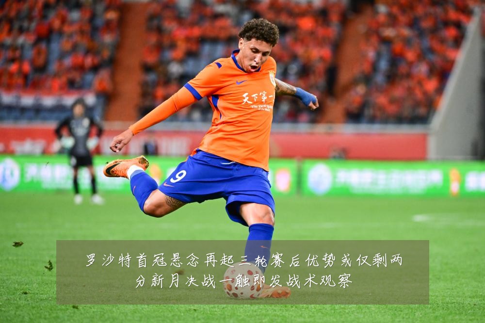 罗沙特首冠悬念再起三轮赛后优势或仅剩两分新月决战一触即发战术观察